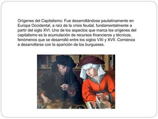 Orígenes del Capitalismo: Fue desarrollándose paulatinamente en
Europa Occidental, a raíz de la crisis feudal, fundamentalmente a
partir del siglo XVI. Uno de los aspectos que marca los orígenes del
capitalismo es la acumulación de recursos financieros y técnicos,
fenómenos que se desarrolló entre los siglos VXI y XVII. Comienza
a desarrollarse con la aparición de los burgueses.
 