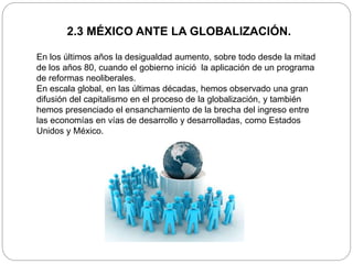 2.3 MÉXICO ANTE LA GLOBALIZACIÓN.
En los últimos años la desigualdad aumento, sobre todo desde la mitad
de los años 80, cuando el gobierno inició la aplicación de un programa
de reformas neoliberales.
En escala global, en las últimas décadas, hemos observado una gran
difusión del capitalismo en el proceso de la globalización, y también
hemos presenciado el ensanchamiento de la brecha del ingreso entre
las economías en vías de desarrollo y desarrolladas, como Estados
Unidos y México.
 