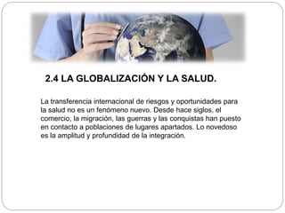 2.4 LA GLOBALIZACIÓN Y LA SALUD.
La transferencia internacional de riesgos y oportunidades para
la salud no es un fenómeno nuevo. Desde hace siglos, el
comercio, la migración, las guerras y las conquistas han puesto
en contacto a poblaciones de lugares apartados. Lo novedoso
es la amplitud y profundidad de la integración.
 