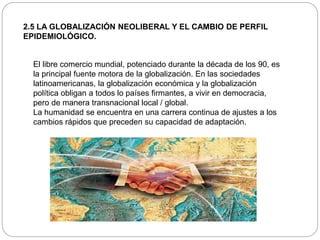 2.5 LA GLOBALIZACIÓN NEOLIBERAL Y EL CAMBIO DE PERFIL
EPIDEMIOLÓGICO.
El libre comercio mundial, potenciado durante la década de los 90, es
la principal fuente motora de la globalización. En las sociedades
latinoamericanas, la globalización económica y la globalización
política obligan a todos lo países firmantes, a vivir en democracia,
pero de manera transnacional local / global.
La humanidad se encuentra en una carrera continua de ajustes a los
cambios rápidos que preceden su capacidad de adaptación.
 