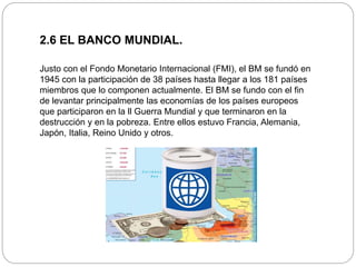 2.6 EL BANCO MUNDIAL.
Justo con el Fondo Monetario Internacional (FMI), el BM se fundó en
1945 con la participación de 38 países hasta llegar a los 181 países
miembros que lo componen actualmente. El BM se fundo con el fin
de levantar principalmente las economías de los países europeos
que participaron en la ll Guerra Mundial y que terminaron en la
destrucción y en la pobreza. Entre ellos estuvo Francia, Alemania,
Japón, Italia, Reino Unido y otros.
 