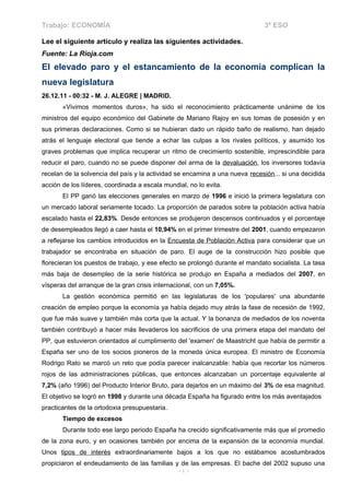 Trabajo: ECONOMÍA                                                            3º ESO

Lee el siguiente artículo y realiza las siguientes actividades.
Fuente: La Rioja.com
El elevado paro y el estancamiento de la economía complican la
nueva legislatura
26.12.11 - 00:32 - M. J. ALEGRE | MADRID.
       «Vivimos momentos duros», ha sido el reconocimiento prácticamente unánime de los
ministros del equipo económico del Gabinete de Mariano Rajoy en sus tomas de posesión y en
sus primeras declaraciones. Como si se hubieran dado un rápido baño de realismo, han dejado
atrás el lenguaje electoral que tiende a echar las culpas a los rivales políticos, y asumido los
graves problemas que implica recuperar un ritmo de crecimiento sostenible, imprescindible para
reducir el paro, cuando no se puede disponer del arma de la devaluación, los inversores todavía
recelan de la solvencia del país y la actividad se encamina a una nueva recesión... si una decidida
acción de los líderes, coordinada a escala mundial, no lo evita.
       El PP ganó las elecciones generales en marzo de 1996 e inició la primera legislatura con
un mercado laboral seriamente tocado. La proporción de parados sobre la población activa había
escalado hasta el 22,83%. Desde entonces se produjeron descensos continuados y el porcentaje
de desempleados llegó a caer hasta el 10,94% en el primer trimestre del 2001, cuando empezaron
a reflejarse los cambios introducidos en la Encuesta de Población Activa para considerar que un
trabajador se encontraba en situación de paro. El auge de la construcción hizo posible que
florecieran los puestos de trabajo, y ese efecto se prolongó durante el mandato socialista. La tasa
más baja de desempleo de la serie histórica se produjo en España a mediados del 2007, en
vísperas del arranque de la gran crisis internacional, con un 7,05%.
       La gestión económica permitió en las legislaturas de los 'populares' una abundante
creación de empleo porque la economía ya había dejado muy atrás la fase de recesión de 1992,
que fue más suave y también más corta que la actual. Y la bonanza de mediados de los noventa
también contribuyó a hacer más llevaderos los sacrificios de una primera etapa del mandato del
PP, que estuvieron orientados al cumplimiento del 'examen' de Maastricht que había de permitir a
España ser uno de los socios pioneros de la moneda única europea. El ministro de Economía
Rodrigo Rato se marcó un reto que podía parecer inalcanzable: había que recortar los números
rojos de las administraciones públicas, que entonces alcanzaban un porcentaje equivalente al
7,2% (año 1996) del Producto Interior Bruto, para dejarlos en un máximo del 3% de esa magnitud.
El objetivo se logró en 1998 y durante una década España ha figurado entre los más aventajados
practicantes de la ortodoxia presupuestaria.
       Tiempo de excesos
       Durante todo ese largo periodo España ha crecido significativamente más que el promedio
de la zona euro, y en ocasiones también por encima de la expansión de la economía mundial.
Unos tipos de interés extraordinariamente bajos a los que no estábamos acostumbrados
propiciaron el endeudamiento de las familias y de las empresas. El bache del 2002 supuso una
                                                -1-
 