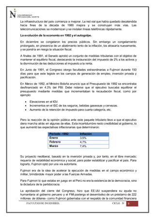 FACULTADDE INGENIERÍA CICLO IV 9
La infraestructura del país comienza a mejorar. La red vial que había quedado desatendida
hacia fines de la década de 1980 mejora y se construyen más vías. Las
telecomunicaciones se modernizan y se instalan líneas telefónicas rápidamente.
La evolución de la economía en 1992 y el autogolpe.
En diciembre se congelaron los precios públicos. Sin embargo un congelamiento
prolongado, en presencia de un abatimiento lento de la inflación, los atrasaría nuevamente,
y se pondría en riesgo la situación fiscal.
A finales de 1991, el Senado aprobó un conjunto de medidas tributarias con el objetivo de
mantener el equilibrio fiscal, destacando la instauración del impuesto de 2% a los activos y
la disminución de las deducciones al impuesto a la renta.
En Junio de 1991, el Congreso otorgo facultades extraordinarias a Fujimori durante 150
días para que este legisle en los campos de generación de empleo, inversión privada y
pacificación.
En Marzo de 1992, el Ministro Boloña anuncio que el Presupuesto de 1992 se encontraba
desfinanciado en 4.3% del PBI. Debe notarse que el ejecutivo buscaba equilibrar el
presupuesto mediante medidas que incrementaban la recaudación fiscal, como por
ejemplo:
 Elevaciones en el IGV.
 Incrementos en el ISC de los seguros, bebidas gaseosas y cervezas.
 Aumento de la retención de impuesto para cuarta categoría, etc.
Pero la reacción de la opinión pública ante este paquete tributario llevo a que el ejecutivo
diera marcha atrás en algunas de ellas. Esta incertidumbre resto credibilidad al gobierno, lo
que aumentó las expectativas inflacionarias que determinaron:
Periodo -1992 Inflación
Enero 3,5%
Febrero 4,7%
Marzo 7,4%
Su proyecto neoliberal, basado en la inversión privada y, por tanto, en el libre mercado;
requería de estabilidad económica y social; para poder estabilizar y pacificar el país. Para
lograrlo, Fujimori optó por una vía autoritaria.
Fujimori era de la idea de acelerar la ejecución de medidas en el campo económico y
militar, brindándole mayor poder a las Fuerzas Armadas.
Para Fujimori lo que estaba en juego en el Perú no era la existencia de la democracia, sino
la dictadura de la partidocracia.
La aprobación del cierre del Congreso, hizo que EE.UU suspendiera su ayuda no
humanitaria al gobierno peruano y el FMI postergo el desembolso de un préstamo de 222
millones de dólares- como Fujimori gobernaba con el respaldo de la comunidad financiera
 