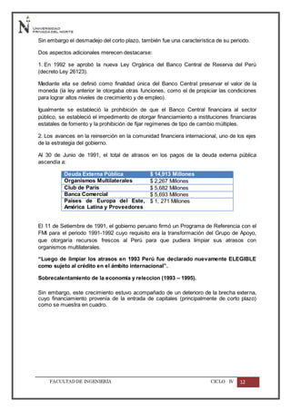 FACULTADDE INGENIERÍA CICLO IV 12
Sin embargo el desmadejo del corto plazo, también fue una característica de su periodo.
Dos aspectos adicionales merecen destacarse:
1. En 1992 se aprobó la nueva Ley Orgánica del Banco Central de Reserva del Perú
(decreto Ley 26123).
Mediante ella se definió como finalidad única del Banco Central preservar el valor de la
moneda (la ley anterior le otorgaba otras funciones, como el de propiciar las condiciones
para lograr altos niveles de crecimiento y de empleo).
Igualmente se estableció la prohibición de que el Banco Central financiara al sector
público, se estableció el impedimento de otorgar financiamiento a instituciones financiaras
estatales de fomento y la prohibición de fijar regímenes de tipo de cambio múltiples.
2. Los avances en la reinserción en la comunidad financiera internacional, uno de los ejes
de la estrategia del gobierno.
Al 30 de Junio de 1991, el total de atrasos en los pagos de la deuda externa pública
ascendía a:
Deuda Externa Pública $ 14,913 Millones
Organismos Multilaterales $ 2,267 Millones
Club de París $ 5,682 Millones
Banca Comercial $ 5,693 Millones
Países de Europa del Este,
América Latina y Proveedores
$ 1, 271 Millones
El 11 de Setiembre de 1991, el gobierno peruano firmó un Programa de Referencia con el
FMI para el periodo 1991-1992 cuyo requisito era la transformación del Grupo de Apoyo,
que otorgaría recursos frescos al Perú para que pudiera limpiar sus atrasos con
organismos multilaterales.
“Luego de limpiar los atrasos en 1993 Perú fue declarado nuevamente ELEGIBLE
como sujeto al crédito en el ámbito internacional”.
Sobrecalentamiento de la economía y releccion (1993 – 1995).
Sin embargo, este crecimiento estuvo acompañado de un deterioro de la brecha externa,
cuyo financiamiento provenía de la entrada de capitales (principalmente de corto plazo)
como se muestra en cuadro.
 