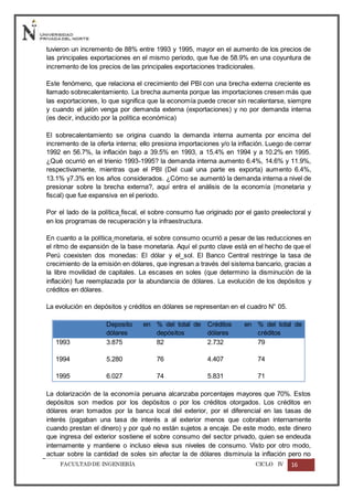 FACULTADDE INGENIERÍA CICLO IV 16
tuvieron un incremento de 88% entre 1993 y 1995, mayor en el aumento de los precios de
las principales exportaciones en el mismo periodo, que fue de 58.9% en una coyuntura de
incremento de los precios de las principales exportaciones tradicionales.
Este fenómeno, que relaciona el crecimiento del PBI con una brecha externa creciente es
llamado sobrecalentamiento. La brecha aumenta porque las importaciones cresen más que
las exportaciones, lo que significa que la economía puede crecer sin recalentarse, siempre
y cuando el jalón venga por demanda externa (exportaciones) y no por demanda interna
(es decir, inducido por la política económica)
El sobrecalentamiento se origina cuando la demanda interna aumenta por encima del
incremento de la oferta interna; ello presiona importaciones y/o la inflación. Luego de cerrar
1992 en 56.7%, la inflación bajo a 39.5% en 1993, a 15.4% en 1994 y a 10.2% en 1995.
¿Qué ocurrió en el trienio 1993-1995? la demanda interna aumento 6.4%, 14.6% y 11.9%,
respectivamente, mientras que el PBI (Del cual una parte es exporta) aumento 6.4%,
13.1% y7.3% en los años considerados. ¿Cómo se aumentó la demanda interna a nivel de
presionar sobre la brecha externa?, aquí entra el análisis de la economía (monetaria y
fiscal) que fue expansiva en el periodo.
Por el lado de la política fiscal, el sobre consumo fue originado por el gasto preelectoral y
en los programas de recuperación y la infraestructura.
En cuanto a la política monetaria, el sobre consumo ocurrió a pesar de las reducciones en
el ritmo de expansión de la base monetaria. Aquí el punto clave está en el hecho de que el
Perú coexisten dos monedas: El dólar y el sol. El Banco Central restringe la tasa de
crecimiento de la emisión en dólares, que ingresan a través del sistema bancario, gracias a
la libre movilidad de capitales. La escases en soles (que determino la disminución de la
inflación) fue reemplazada por la abundancia de dólares. La evolución de los depósitos y
créditos en dólares.
La evolución en depósitos y créditos en dólares se representan en el cuadro N° 05.
Deposito en
dólares
% del total de
depósitos
Créditos en
dólares
% del total de
créditos
1993
1994
1995
3.875
5.280
6.027
82
76
74
2.732
4.407
5.831
79
74
71
La dolarización de la economía peruana alcanzaba porcentajes mayores que 70%. Estos
depósitos son medios por los depósitos o por los créditos otorgados. Los créditos en
dólares eran tomados por la banca local del exterior, por el diferencial en las tasas de
interés (pagaban una tasa de interés a al exterior menos que cobraban internamente
cuando prestan el dinero) y por qué no están sujetos a encaje. De este modo, este dinero
que ingresa del exterior sostiene el sobre consumo del sector privado, quien se endeuda
internamente y mantiene o incluso eleva sus niveles de consumo. Visto por otro modo,
actuar sobre la cantidad de soles sin afectar la de dólares disminuía la inflación pero no
 