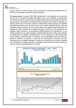 FACULTADDE INGENIERÍA CICLO IV 17
permitía destruir la brecha externa, pues la importancia continuaba aumentando con los
dólares que ingresaban a través del sistema financiero.
En consecuencia, el periodo 1993-1995 correspondió a una expansión de la economía
peruana, en un contexto de equilibrio dificultades, como se ha sostenido, se relacionaron
con la brecha externa, pues el exceso de gasto (básicamente privado) presiono sobre las
impostaciones. Esta situación fue posible porque la apertura de la cuenta de capitales y el
entorno general de la economía (nacional e internacional) origino atracción de capitales
extranjeros que entraron a la economía, tanto como inversión extranjera directa, como por
el sistema bancario privado. De este modo la balanza de capitales estaba financiado a la
balanza en cuenta corriente de la balanza de pagos, situación que era sostenible si los
capitales siguen entrando y si aumentaban significativamente las exportaciones, lo que
estaba vinculado con los mega proyectos, especialmente del sector minero. Caso contrario
la volatilidad de los capitales, ejemplificada con la crisis Mexicana de 1994 (denominado
"efecto tequila"), sembraría dudas con respecto a las sostenibilidad. Ante ello cabían dos
opciones: mantener el esquema y confiar que no interrumpiera la atracción que Perú
implicaba para los capitales extranjeros u optar por una reducción de la brecha, mediante
una combinación de políticas fiscales y monetarias. Este escenario ocurriría durante los
primeros años del segundo gobierno de Fujimori.
 