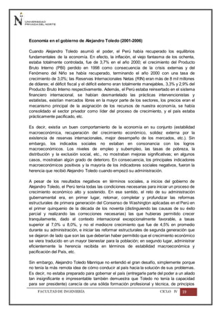 FACULTADDE INGENIERÍA CICLO IV 19
Economía en el gobierno de Alejandro Toledo (2001-2006)
Cuando Alejandro Toledo asumió el poder, el Perú había recuperado los equilibrios
fundamentales de la economía. En efecto, la inflación, el viejo fantasma de los ochenta,
estaba totalmente controlada, fue de 3,7% en el año 2000; el crecimiento del Producto
Bruto Interno (PBI) perdido en 1998 como consecuencia de la crisis externas y del
Fenómeno del Niño se había recuperado, terminando el año 2000 con una tasa de
crecimiento de 3,0%; las Reservas Internacionales Netas (RIN) eran más de 8 mil millones
de dólares; el déficit fiscal y el déficit externo eran totalmente manejables, 3,3% y 2,9% del
Producto Bruto Interno respectivamente. Además, el Perú estaba reinsertado en el sistema
financiero internacional, se habían desmantelado las prácticas intervencionistas y
estatistas, existían mercados libres en la mayor parte de los sectores, los precios eran el
mecanismo principal de la asignación de los recursos de nuestra economía, se había
consolidado el sector privador como líder del proceso de crecimiento, y el país estaba
prácticamente pacificado, etc.
Es decir, existía un buen comportamiento de la economía en su conjunto (estabilidad
macroeconómica, recuperación del crecimiento económico, solidez externa por la
existencia de reservas internacionales, mejor desempeño de los mercados, etc.). Sin
embargo, los indicados sociales no estaban en consonancia con los logros
macroeconómicos. Los niveles de empleo y subempleo, las tasas de pobreza, la
distribución y la exclusión social, etc., no mostraban mejoras significativas; en algunos
casos, mostraban algún grado de deterioro. En consecuencia, los principales indicadores
macroeconómicos positivos y la mayoría de los indicadores sociales negativos, fueron la
herencia que recibió Alejandro Toledo cuando empezó su administración.
A pesar de los resultados negativos en términos sociales, a inicios del gobierno de
Alejandro Toledo, el Perú tenía todas las condiciones necesarias para iniciar un proceso de
crecimiento económico alto y sostenido. En ese sentido, el reto de su administración
gubernamental era, en primer lugar, retomar, completar y profundizar las reformas
estructurales de primera generación del Consenso de Washington aplicadas en el Perú en
el primer quinquenio de la década de los noventa (distinguiendo las causas de su éxito
parcial y realizando las correcciones necesarias) las que hubieras permitido crecer
tranquilamente, dado el contexto internacional excepcionalmente favorable, a tasas
superior al 7,0% u 8,0%, y no el mediocre crecimiento que fue de 4,5% en promedio
durante su administración, e iniciar las reformar estructurales de segunda generación que
se dejaron de lado que son las que deberían haber permitido que el crecimiento económico
se viera traducido en un mayor bienestar para la población; en segundo lugar, administrar
eficientemente la herencia recibida en términos de estabilidad macroeconómica y
pacificación del País, etc.
Sin embargo, Alejandro Toledo Manrique no entendió el gran desafío, simplemente porque
no tenía la más remota idea de cómo conducir al país hacia la solución de sus problemas.
Es decir, no estaba preparado para gobernar el país (entregarle parte del poder a un aliado
tan insignificante e impresentable también demuestra que Toledo no tenía la capacidad
para ser presidente) carecía de una sólida formación profesional y técnica, de principios
 