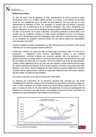 FACULTADDE INGENIERÍA CICLO IV 21
Reflexiones finales
AL final del tercer año de gobierno, lo más característico es que la economía sigue
funcionando como si no hubiera habido cambio en el poder, y las políticas de inclusión
social se han establecido como “el sello” de este gobierno. Es muy real que la crisis
internacional ha afectado al Perú, sin embargo, no parece que nos llevará a recesión
alguna, aun con la disminución de la inversión extranjera. Hay varios indicadores que
siguen mejorando, sin que sea el resultado de alguna política deliberada de este gobierno.
Es decir, la economía va en piloto automático y la política pareciera no tener piloto, en la
medida que los conflictos sociales no están siendo manejados con tino; sin embargo,
tienen como característica que son focalizados y que, salvo por la cobertura de los medios,
no se convierten en problema nacional incluso con los últimos planes de sostenibilidad
como llamada “Ley Pulpin”
¿Acaso el gobierno actual a despertado a un león dormido que es la juventud, parte de ella
motivada por los nuevos grupos jóvenes políticos?
Finalmente, mientras no haya una idea de largo plazo de adónde debe ir el Perú en lo
económico — quedarnos como primario exportadores, aspirar a una mediana
industrialización, combinar industria con servicios, apostar más a la agricultura —, la
gestión económica se puede reducir a una buena administración macroeconómica en lugar
de una política de desarrollo con inclusión. He ahí el problema de fondo de este gobierno.
¿Hasta cuándo dejaremos de ser un país que solo exporta y vende materia prima en lugar
de vender productos terminados? Está muy bien generar e invertir en educación pero este
gobierno y los futuros tiene la obligación de crear mayores puestos trabajo de lo contrario
nuestras últimas generaciones tendrán la capacidad intelectual pero terminaran yéndose
del país debido a la falta de oportunidades.
La economía peruana en los últimos treinta años 1950-2003
La dinámica de crecimiento de la economía peruana está marcada por una fuerte
inestabilidad (En términos reales el Perú ha tenido poco crecimiento económico, basta con
mirar 12 años al pasado en el “2003” tenemos el mismo PBI per cápita que el año 1970, es
decir un atraso de más de 30 años) debido principalmente a la excesiva participación del
Estado en la economía que dejó al país muy rezagado (obtuvimos menor crecimiento en
periodos de mayor participación del Estado en la economía).
 