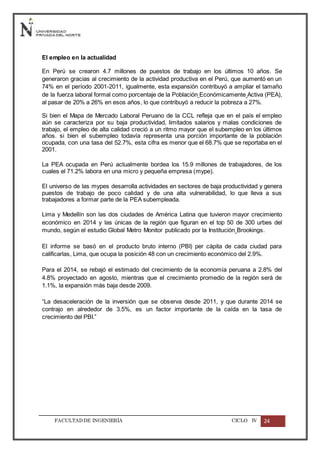 FACULTADDE INGENIERÍA CICLO IV 24
El empleo en la actualidad
En Perú se crearon 4.7 millones de puestos de trabajo en los últimos 10 años. Se
generaron gracias al crecimiento de la actividad productiva en el Perú, que aumentó en un
74% en el período 2001-2011, igualmente, esta expansión contribuyó a ampliar el tamaño
de la fuerza laboral formal como porcentaje de la Población Económicamente Activa (PEA),
al pasar de 20% a 26% en esos años, lo que contribuyó a reducir la pobreza a 27%.
Si bien el Mapa de Mercado Laboral Peruano de la CCL refleja que en el país el empleo
aún se caracteriza por su baja productividad, limitados salarios y malas condiciones de
trabajo, el empleo de alta calidad creció a un ritmo mayor que el subempleo en los últimos
años. si bien el subempleo todavía representa una porción importante de la población
ocupada, con una tasa del 52.7%, esta cifra es menor que el 68.7% que se reportaba en el
2001.
La PEA ocupada en Perú actualmente bordea los 15.9 millones de trabajadores, de los
cuales el 71.2% labora en una micro y pequeña empresa (mype).
El universo de las mypes desarrolla actividades en sectores de baja productividad y genera
puestos de trabajo de poco calidad y de una alta vulnerabilidad, lo que lleva a sus
trabajadores a formar parte de la PEA subempleada.
Lima y Medellín son las dos ciudades de América Latina que tuvieron mayor crecimiento
económico en 2014 y las únicas de la región que figuran en el top 50 de 300 urbes del
mundo, según el estudio Global Metro Monitor publicado por la Institución Brookings.
El informe se basó en el producto bruto interno (PBI) per cápita de cada ciudad para
calificarlas, Lima, que ocupa la posición 48 con un crecimiento económico del 2.9%.
Para el 2014, se rebajó el estimado del crecimiento de la economía peruana a 2.8% del
4.8% proyectado en agosto, mientras que el crecimiento promedio de la región será de
1.1%, la expansión más baja desde 2009.
“La desaceleración de la inversión que se observa desde 2011, y que durante 2014 se
contrajo en alrededor de 3.5%, es un factor importante de la caída en la tasa de
crecimiento del PBI.”
 