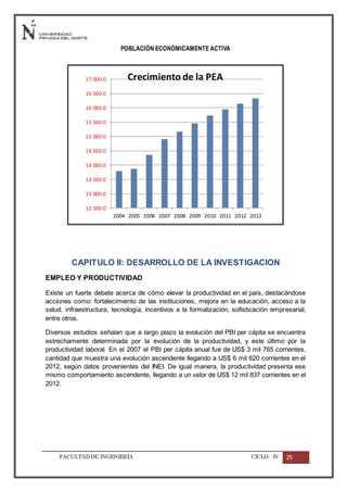 FACULTADDE INGENIERÍA CICLO IV 25
POBLACIÓN ECONÓMICAMENTE ACTIVA
CAPITULO II: DESARROLLO DE LA INVESTIGACION
EMPLEO Y PRODUCTIVIDAD
Existe un fuerte debate acerca de cómo elevar la productividad en el país, destacándose
acciones como: fortalecimiento de las instituciones, mejora en la educación, acceso a la
salud, infraestructura, tecnología, incentivos a la formalización, sofisticación empresarial,
entre otros.
Diversos estudios señalan que a largo plazo la evolución del PBI per cápita se encuentra
estrechamente determinada por la evolución de la productividad, y este último por la
productividad laboral. En el 2007 el PBI per cápita anual fue de US$ 3 mil 765 corrientes,
cantidad que muestra una evolución ascendente llegando a US$ 6 mil 620 corrientes en el
2012, según datos provenientes del INEI. De igual manera, la productividad presenta ese
mismo comportamiento ascendente, llegando a un valor de US$ 12 mil 837 corrientes en el
2012.
12 500.0
13 000.0
13 500.0
14 000.0
14 500.0
15 000.0
15 500.0
16 000.0
16 500.0
17 000.0
2004 2005 2006 2007 2008 2009 2010 2011 2012 2013
Crecimiento de la PEA
 