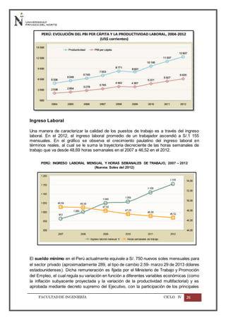 FACULTADDE INGENIERÍA CICLO IV 26
Ingreso Laboral
Una manera de caracterizar la calidad de los puestos de trabajo es a través del ingreso
laboral. En el 2012, el ingreso laboral promedio de un trabajador ascendió a S/.1 155
mensuales. En el gráfico se observa el crecimiento paulatino del ingreso laboral en
términos reales, al cual se le suma la trayectoria decreciente de las horas semanales de
trabajo que va desde 48,69 horas semanales en el 2007 a 46,52 en el 2012.
PERÚ: INGRESO LABORAL MENSUAL Y HORAS SEMANALES DE TRABAJO, 2007 – 2012
(Nuevos Soles del 2012)
El sueldo mínimo en el Perú actualmente equivale a S/. 750 nuevos soles mensuales para
el sector privado (aproximadamente 289, al tipo de cambio 2.59- marzo 29 de 2013 dólares
estadounidenses). Dicha remuneración es fijada por el Ministerio de Trabajo y Promoción
del Empleo, el cual regula su variación en función a diferentes variables económicas (como
la inflación subyacente proyectada y la variación de la productividad multifactorial) y es
aprobada mediante decreto supremo del Ejecutivo, con la participación de los principales
 