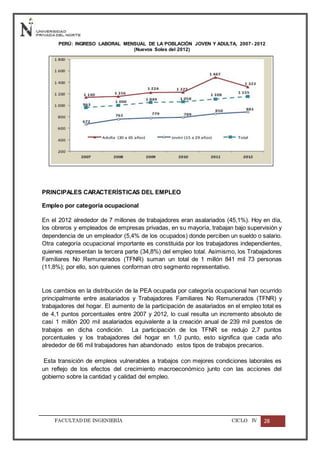 FACULTADDE INGENIERÍA CICLO IV 28
PERÚ: INGRESO LABORAL MENSUAL DE LA POBLACIÓN JOVEN Y ADULTA, 2007- 2012
(Nuevos Soles del 2012)
PRINCIPALES CARACTERÍSTICAS DEL EMPLEO
Empleo por categoría ocupacional
En el 2012 alrededor de 7 millones de trabajadores eran asalariados (45,1%). Hoy en día,
los obreros y empleados de empresas privadas, en su mayoría, trabajan bajo supervisión y
dependencia de un empleador (5,4% de los ocupados) donde perciben un sueldo o salario.
Otra categoría ocupacional importante es constituida por los trabajadores independientes,
quienes representan la tercera parte (34,8%) del empleo total. Asimismo, los Trabajadores
Familiares No Remunerados (TFNR) suman un total de 1 millón 841 mil 73 personas
(11,8%); por ello, son quienes conforman otro segmento representativo.
Los cambios en la distribución de la PEA ocupada por categoría ocupacional han ocurrido
principalmente entre asalariados y Trabajadores Familiares No Remunerados (TFNR) y
trabajadores del hogar. El aumento de la participación de asalariados en el empleo total es
de 4,1 puntos porcentuales entre 2007 y 2012, lo cual resulta un incremento absoluto de
casi 1 millón 200 mil asalariados equivalente a la creación anual de 239 mil puestos de
trabajos en dicha condición. La participación de los TFNR se redujo 2,7 puntos
porcentuales y los trabajadores del hogar en 1,0 punto, esto significa que cada año
alrededor de 66 mil trabajadores han abandonado estos tipos de trabajos precarios.
Esta transición de empleos vulnerables a trabajos con mejores condiciones laborales es
un reflejo de los efectos del crecimiento macroeconómico junto con las acciones del
gobierno sobre la cantidad y calidad del empleo.
 