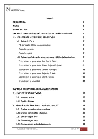 FACULTADDE INGENIERÍA CICLO IV 2
INDICE
DEDICATORIA 1
INDICE 2
INTRODUCCION 4
CAPITULO I: INTRODUCCIONY OBJETIVOS DE LAINVESTIGACION 5
1.1. CRECIMIENTO Y EVOLUCIÓN DEL EMPLEO 5
1.1.1 Datos del Perú 5
PIB per cápita (US$ a precios actuales) 5
Gasto de corriente 5
Gasto de capital 5
1.1.2 Datos económicos del gobierno desde 1985 hasta la actualidad 6
Economía en el gobierno de Alan García Pérez 6
Economía en el gobierno de Alberto Fujimori Fujimori 7
Economía en el gobierno de Valentín Paniagua 18
Economía en el gobierno de Alejandro Toledo 19
Economía en el gobierno de Ollanta Humala 20
El empleo en la actualidad 24
CAPITULO II DESARROLLO DE LA INVESTIGACION
2.1. EMPLEO Y PRODUCTIVIDAD 25
2.1.1 Ingreso Laboral 26
2.1.2 Sueldo Mínimo 26
2.2 PRINCIPALES CARACTERÍSTICAS DEL EMPLEO 28
2.2.1 Empleo por categoría ocupacional 28
2.2.2 Empleo por nivel de educativo 29
2.2.3 Empleo según nivel 29
2.2.4 Empleo según sexo 31
2.2.5 Empleo según actividad económica 33
 