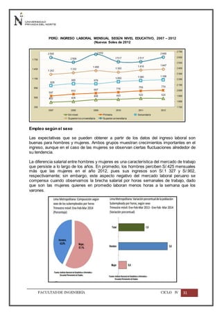 FACULTADDE INGENIERÍA CICLO IV 31
PERÚ: INGRESO LABORAL MENSUAL SEGÚN NIVEL EDUCATIVO, 2007 – 2012
(Nuevos Soles de 2012
Empleo según el sexo
Las expectativas que se pueden obtener a partir de los datos del ingreso laboral son
buenas para hombres y mujeres. Ambos grupos muestran crecimientos importantes en el
ingreso, aunque en el caso de las mujeres se observan ciertas fluctuaciones alrededor de
su tendencia.
La diferencia salarial entre hombres y mujeres es una característica del mercado de trabajo
que persiste a lo largo de los años. En promedio, los hombres perciben S/.425 mensuales
más que las mujeres en el año 2012, pues sus ingresos son S/.1 327 y S/.902,
respectivamente; sin embargo, este aspecto negativo del mercado laboral peruano se
compensa cuando observamos la brecha salarial por horas semanales de trabajo, dado
que son las mujeres quienes en promedio laboran menos horas a la semana que los
varones.
 
