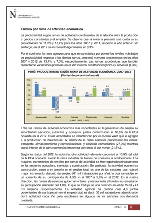 FACULTADDE INGENIERÍA CICLO IV 33
Empleo por rama de actividad económica
La productividad según ramas de actividad son obtenidas de la relación entre la producción
a precios constantes y el empleo. Se observa que la minería presenta una caída en su
productividad de 11,2% y 13,7% para los años 2007 y 2011, respecto al año anterior; sin
embargo, en el 2012 se incrementó ligeramente en 0,3%.
Por el contrario, la rama agropecuaria que se caracteriza por poseer los niveles más bajos
de productividad respecto a las demás ramas, presentó mayores crecimientos en los años
2007 y 2012 de 13,1%, y 7,0%; respectivamente. Las ramas económicas que también
presentaron variaciones positivas en el 2012 fueron construcción (8,9%) y servicios (6,3%).
Entre las ramas de actividad económica más importantes en la generación de empleo se
encontraban servicios, extractiva y comercio, juntas conformaban el 80,6% de la PEA
ocupada en el 2012. Estas actividades se caracterizan por el escaso valor que le agregan
a la producción de mercancías. Al interior de la rama servicios predominan las ramas:
transporte, almacenamiento y comunicaciones; y servicios comunitarios (27,0%) mientras
que al interior de la rama comercio predomina comercio al por menor (21,6%).
Según los datos del 2012, la industria, otra actividad relevante concentró al 10,9% del total
de la PEA ocupada, siendo la rama industria de bienes de consumo la predominante. Los
mayores incrementos del empleo por ramas de actividad se han registrado principalmente
en los sectores agricultura, servicios y construcción. En particular, la actividad económica
construcción, pese a su tamaño en el empleo total, es uno de los sectores que registró
mayor incremento absoluto de empleo (61 mil trabajadores por año), lo cual se tradujo en
un aumento de su participación de 4,3% en el 2007 a 5,9% en el 2012. En la misma
dirección, las ramas de servicios gubernamentales, y restaurantes y hoteles incrementaron
su participación alrededor del 1,0%, lo que se tradujo en una creación anual de 75 mil y 41
mil empleos respectivamente. La actividad agrícola ha perdido casi 4,0 puntos
porcentuales de participación en el empleo total, es decir, 33 mil trabajadores abandonaron
dicha actividad cada año para emplearse en algunos de los sectores con demanda
creciente.
 