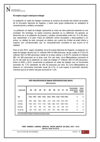 FACULTADDE INGENIERÍA CICLO IV 37
El empleo según edad para trabajar
La población en edad de trabajar constituye el universo de estudio del módulo de empleo
de la Encuesta Nacional de Hogares y sobre este grupo poblacional se establece la
caracterización y análisis conceptual.
La población en edad de trabajar representa la mano de obra potencial existente en una
sociedad. Sin embargo, no existe consenso absoluto en su definición. En general, se
denomina así a la población de jóvenes y adultos comprendidos entre los 15 y 59 años,
que representan a la gran masa de población activa (ocupados y desocupados) y no
activa. La utilidad de este concepto es relativa, por cuanto los límites de edad inferior y
superior son convencionales que no necesariamente considera lo que ocurre en la
realidad.
Para el año 2012, según resultados de la Encuesta Nacional de Hogares, la población en
edad de trabajar alcanzó los 21 millones 939 mil 900 personas, de las cuales el 77,3% (16
millones 952 mil 600 personas) reside en el área urbana y el 22,7% restante (4 millones
987 mil 300 personas) en el área rural. Por otro lado, Lima Metropolitana concentró el
33,1% del total de la población en edad de trabajar (7 millones 264 mil 200 personas).
Entre el 2004 y 2012, anualmente la población en edad de trabajar tuvo un incremento
promedio de 1,7% (alrededor de 349 mil personas por año). En Lima Metropolitana se
observó un crecimiento promedio anual de 2,1%, lo cual superó al promedio nacional;
mientras que en el interior del país aumentó en 1,5%.
PERÚ: INGRESO LABORAL MENSUAL SEGÚN GRUPOS DE EDAD, 2007 – 2012
(Nuevos Soles de 2012)
 