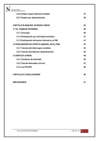 FACULTADDE INGENIERÍA CICLO IV 3
2.2.6 Empleo según edad para trabajar 37
2.2.7 Empleo por departamentos 38
CAPITULO III ANALISIS DE RESULTADOS 40
3.1 EL TRABAJO INFORMAL 40
3.1.1 Concepto 40
3.1.2 Participación por actividad económica 41
3.1.3 Participación del sector informal en el PBI 41
3.2 INDICADORES DE OFERTALABORAL EN EL PAIS 43
3.2.1 Tasa de actividad según variables 43
3.2.2 Tasa de actividad por departamentos 44
3.3 EMPLEO JUVENIL 46
3.3.1 Condición de actividad 46
3.3.2 Tasa de desempleo Juvenil 47
3.3.3 Ley PULPIN 49
CAPITULO IV CONCLUSIONES 50
BIBLIOGRAFIA 51
 