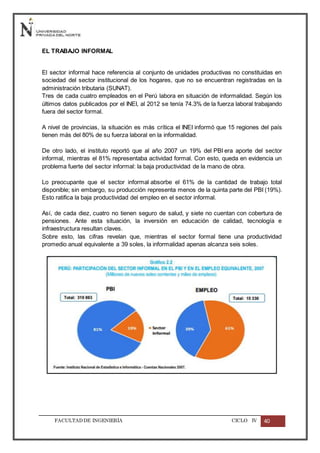 FACULTADDE INGENIERÍA CICLO IV 40
EL TRABAJO INFORMAL
El sector informal hace referencia al conjunto de unidades productivas no constituidas en
sociedad del sector institucional de los hogares, que no se encuentran registradas en la
administración tributaria (SUNAT).
Tres de cada cuatro empleados en el Perú labora en situación de informalidad. Según los
últimos datos publicados por el INEI, al 2012 se tenía 74.3% de la fuerza laboral trabajando
fuera del sector formal.
A nivel de provincias, la situación es más crítica el INEI informó que 15 regiones del país
tienen más del 80% de su fuerza laboral en la informalidad.
De otro lado, el instituto reportó que al año 2007 un 19% del PBI era aporte del sector
informal, mientras el 81% representaba actividad formal. Con esto, queda en evidencia un
problema fuerte del sector informal: la baja productividad de la mano de obra.
Lo preocupante que el sector informal absorbe el 61% de la cantidad de trabajo total
disponible; sin embargo, su producción representa menos de la quinta parte del PBI (19%).
Esto ratifica la baja productividad del empleo en el sector informal.
Así, de cada diez, cuatro no tienen seguro de salud, y siete no cuentan con cobertura de
pensiones. Ante esta situación, la inversión en educación de calidad, tecnología e
infraestructura resultan claves.
Sobre esto, las cifras revelan que, mientras el sector formal tiene una productividad
promedio anual equivalente a 39 soles, la informalidad apenas alcanza seis soles.
 