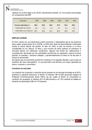 FACULTADDE INGENIERÍA CICLO IV 46
ingresos en el 2012 llegó a ser 25,9% reduciéndose también, en 14,2 puntos porcentuales
en comparación del 2007.
EMPLEO JUVENIL
El Perú cuenta con una generación juvenil numerosa y heterogénea que en los próximos
años según proyecciones de la CEPAL al 2030 gran parte de esta población continuarán
siendo la fuerza laboral del país24. Si bien es cierto el país ha crecido a un ritmo
considerable en los últimos 10 años y que muchos de estos jóvenes se insertaron al
mercado laboral con diferentes condiciones, algunos han tenido las calificaciones y
competencias demandas por las actividades económicas en expansión, todavía muchos
jóvenes no estudian y tampoco trabajan, y aproximadamente la mitad se iría del país si
tuviera la oportunidad.
Se espera que el crecimiento económico continúe en la siguiente década y que el país se
beneficie del “bono demográfico”, lo cual permitirá a las familias una mayor capacidad de
ahorro, inversión y crecimiento.
Condición de actividad
La condición de ocupación e inserción de los jóvenes en el mercado de trabajo en el 2012,
presenta la siguiente estructura: el 66,0% (5 millones 198 mil 827 personas) integran la
Población Económicamente Activa (PEA), de los cuales el 92,6% se encontraba en
condición de ocupados (4 millones 812 mil 680 jóvenes) y el 7,4% restante se hallaba en
situación de desempleo (386 mil 147 jóvenes).
 