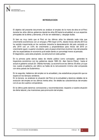 FACULTADDE INGENIERÍA CICLO IV 4
INTRODUCCION
El objetivo del presente documento es analizar el empleo de la mano de obra en el Perú
durante los años últimos gobiernos desde los años 80 hasta la actualidad, en sus aspectos
principales de la oferta y demanda, a fin de ver relatividad y despejar dudas.
Si bien es muy cierto que el Perú en los últimos años ha obtenido nada más que
crecimiento económicos con un empuje y PBI mayor al 5%, desde inicios del año 2013 se
ha sentido mayormente en los sectores industria la desaceleración del país cerrando un
año 2014 con un 3.5% de crecimiento y proyectándose para inicios del 2015 un
crecimiento igual o superior al anterior, pero al pasar al terminar el primer mes del presente
año los especialistas en economía ya le están dando un porcentaje menor al pensado.
El diagnóstico, para este propósito, se estructuró en siete partes:
En la primera parte damos datos de interés público como conceptos generales la
trayectoria económica con los gobiernos desde 1985 (Sr. Alan García Pérez) hasta el
actual el gobierno actual (Sr. Ollanta Humala). La economía en los últimos 30 años y lo que
nos cuesta el gobierno, por último se habla de la remuneración mínima vital comparada
con otros países de Sudamérica.
En la segunda, hablamos del empleo en la actualidad y las estadísticas proyección que se
espera en los tiempos venideros.
En la tercera, se analizara la situación del Perú en la actualidad y daremos detalles de la
evolución del empleo en los últimos treinta años. Se detalla las características del empleo
con el uso de cuadros comparativos.
En la última parte daremos conclusiones y recomendaciones respecto a nuestra situación
de oferta laboral y las inversiones para promoción del empleo.
 