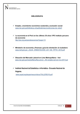 FACULTADDE INGENIERÍA CICLO IV 51
BIBLIOGRAFIA
 Empleo, crecimiento económico sostenido y exclusión social
www.inei.gob.pe/biblioteca-virtual/boletines/condiciones-de-vida/3
 La economía en el Perú en los últimos 30 años / IPE instituto peruano
de economía
http://ipe.org.pe/grandesavances?page=13
 Ministerio de economía y finanzas: guía de orientación al ciudadano
www.mef.gob.pe/.../GUIA_ORIENTACION_LEY_DE_PPTO_2015.pdf
 Situación del Mercado Laboral en Lima Metropolitana - Inei
www.inei.gob.pe/media/MenuRecursivo/.../02-empleo-set-oct-nov-2013.pd
 Instituto Nacional de Estadística e Informática - Encuesta Nacional de
Hogares.
www.cepal.org/deype/mecovi/docs/TALLER2/16.pdf
 