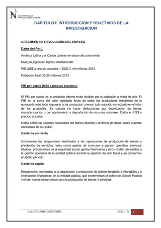 FACULTADDE INGENIERÍA CICLO IV 5
CAPITULO I: INTRODUCCION Y OBJETIVOS DE LA
INVESTIGACION
CRECIMIENTO Y EVOLUCIÓN DEL EMPLEO
Datos del Perú:
América Latina y el Caribe (países en desarrollo solamente)
Nivel de ingresos: Ingreso mediano alto
PIB (US$ a precios actuales) : $202,3 mil millones 2013
Población total: 30,38 millones 2013
PIB per cápita (US$ a precios actuales):
El PIB per cápita es el producto interno bruto dividido por la población a mitad de año. El
PIB es la suma del valor agregado bruto de todos los productores residentes en la
economía más todo impuesto a los productos, menos todo subsidio no incluido en el valor
de los productos. Se calcula sin hacer deducciones por depreciación de bienes
manufacturados o por agotamiento y degradación de recursos naturales. Datos en US$ a
precios actuales.
Datos sobre las cuentas nacionales del Banco Mundial y archivos de datos sobre cuentas
nacionales de la OCDE.
Gasto de corriente
Comprende las erogaciones destinadas a las operaciones de producción de bienes y
prestación de servicios, tales como gastos de consumo y gestión operativa, servicios
básicos, prestaciones de la seguridad social, gastos financieros y otros. Están destinados a
la gestión operativa de la entidad pública durante la vigencia del año fiscal y se consumen
en dicho período.
Gasto de capital
Erogaciones destinadas a la adquisición o producción de activos tangibles e intangibles y a
inversiones financieras en la entidad pública, que incrementan el activo del Sector Público
y sirven como instrumentos para la producción de bienes y servicios.
 