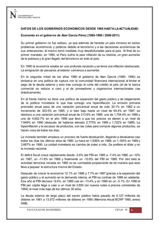 FACULTADDE INGENIERÍA CICLO IV 6
DATOS DE LOS GOBIERNOS ECONOMICOS DESDE 1985 HASTALAACTUALIDAD:
Economía en el gobierno de Alan García Pérez (1985-1990 / 2006-2011)
Su primer gobierno no fue exitoso, ya que además de heredar un país inmerso en serios
problemas económicos y políticos debido al terrorismo y a las decisiones económicas de
sus antecesores, él mismo tomó medidas muy desafortunadas para el país. Al final de su
primer mandato, en 1990, el Perú sufría la peor inflación de su historia, un gran aumento
de la pobreza y el gran flagelo del terrorismo en todo el país.
En 1990 la economía estaba en una profunda recesión y se tenía una inflación desbocada.
La emigración de peruanos al exterior comienza a aumentar.
En la segunda mitad de los años 1980 el gobierno de Alan García (1985- 1990) se
embarca en una política de ruptura con la comunidad financiera internacional al limitar el
pago de la deuda externa y esto trae consigo el corte del crédito al país (el de la banca
comercial se reduce a cero y el de proveedores y organismos internacionales cae
drásticamente).
En el frente interno se tiene una política de expansión del gasto público y de relajamiento
de la política monetaria lo que trae consigo una hiperinflación. La emisión primaria
promedio anual pasa de una variación porcentual anual de solo 30.1% en 1982 a un
incremento de 303.5% en 1985, y si bien bajo hasta un nivel de 64.4% en 1987, se
desboco a una variación porcentual anual de 213.6% en 1988, una de 1,704.4% en 1989 y
una de 4,602.7% en el año 1990 que llevo a que los precios se eleven a un nivel de
7.649% en 1990 (después de haberse elevado 2,775% en 1989 y 1,722% en 1988). La
hiperinflación y la escasez de productos, con las colas para comprar algunos productos, se
hacen cosa de todos los días.
La moneda también empieza un proceso de fuerte devaluación, llegando a devaluarse casi
todos los días los últimos años de 1980. Lo hace en 1,936% en 1988, un 1,165% en 1989 y
3,667% en 1990. La unidad monetaria se cambia de soles a intis. Se prefiere el dólar y no
la moneda nacional.
El déficit fiscal crece rápidamente desde -3.6% del PBI en 1985 a -7.4% en 1986, un -10%
en 1987, un -11.8% en 1988 y finalmente un -10.9% del PBI en 1989. Por otro lado la
actividad terrorista iniciada en 1980 no es combatida propiamente de tal manera que esta
lleva a jaquear la estructura misma del Estado.
Después de crecer la economía 12.1% en 1986 y 7.7% en 1987 gracias a la expansión del
gasto público y el aumento en la demanda interna, el PBI se contrae de 1988 en adelante.
Ese año el PBI decrece -9,4%, en 1989 cae en -13.4% y en 1990 en un -5.1%. En 1990 el
PBI per cápita llega a caer a un nivel de 3,850 (en nuevos soles a precios constantes de
1994) el nivel más bajo de los últimos 30 años.
La deuda externa de largo plazo del sector público había pasado de 6,127 millones de
dólares en 1981 a 13,572 millones de dólares en 1990 (Memoria Anual BCRP 1990, anexo
XXIII).
 