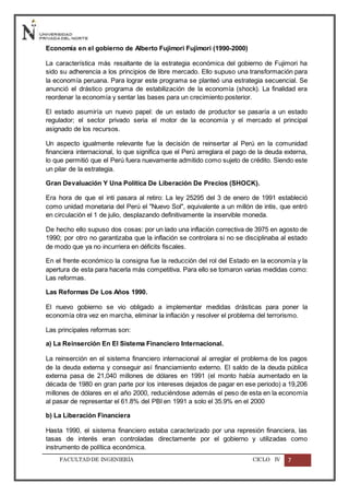 FACULTADDE INGENIERÍA CICLO IV 7
Economía en el gobierno de Alberto Fujimori Fujimori (1990-2000)
La característica más resaltante de la estrategia económica del gobierno de Fujimori ha
sido su adherencia a los principios de libre mercado. Ello supuso una transformación para
la economía peruana. Para lograr este programa se planteó una estrategia secuencial. Se
anunció el drástico programa de estabilización de la economía (shock). La finalidad era
reordenar la economía y sentar las bases para un crecimiento posterior.
El estado asumiría un nuevo papel: de un estado de productor se pasaría a un estado
regulador; el sector privado seria el motor de la economía y el mercado el principal
asignado de los recursos.
Un aspecto igualmente relevante fue la decisión de reinsertar al Perú en la comunidad
financiera internacional, lo que significa que el Perú arreglara el pago de la deuda externa,
lo que permitió que el Perú fuera nuevamente admitido como sujeto de crédito. Siendo este
un pilar de la estrategia.
Gran Devaluación Y Una Política De Liberación De Precios (SHOCK).
Era hora de que el inti pasara al retiro: La ley 25295 del 3 de enero de 1991 estableció
como unidad monetaria del Perú el "Nuevo Sol", equivalente a un millón de intis, que entró
en circulación el 1 de julio, desplazando definitivamente la inservible moneda.
De hecho ello supuso dos cosas: por un lado una inflación correctiva de 3975 en agosto de
1990; por otro no garantizaba que la inflación se controlara si no se disciplinaba al estado
de modo que ya no incurriera en déficits fiscales.
En el frente económico la consigna fue la reducción del rol del Estado en la economía y la
apertura de esta para hacerla más competitiva. Para ello se tomaron varias medidas como:
Las reformas.
Las Reformas De Los Años 1990.
El nuevo gobierno se vio obligado a implementar medidas drásticas para poner la
economía otra vez en marcha, eliminar la inflación y resolver el problema del terrorismo.
Las principales reformas son:
a) La Reinserción En El Sistema Financiero Internacional.
La reinserción en el sistema financiero internacional al arreglar el problema de los pagos
de la deuda externa y conseguir así financiamiento externo. El saldo de la deuda pública
externa pasa de 21,040 millones de dólares en 1991 (el monto había aumentado en la
década de 1980 en gran parte por los intereses dejados de pagar en ese periodo) a 19,206
millones de dólares en el año 2000, reduciéndose además el peso de esta en la economía
al pasar de representar el 61.8% del PBI en 1991 a solo el 35.9% en el 2000
b) La Liberación Financiera
Hasta 1990, el sistema financiero estaba caracterizado por una represión financiera, las
tasas de interés eran controladas directamente por el gobierno y utilizadas como
instrumento de política económica.
 