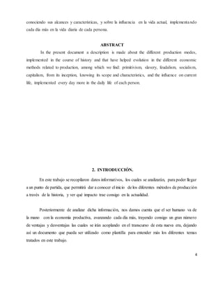 4
conociendo sus alcances y características, y sobre la influencia en la vida actual, implementando
cada día más en la vida diaria de cada persona.
ABSTRACT
In the present document a description is made about the different production modes,
implemented in the course of history and that have helped evolution in the different economic
methods related to production, among which we find: primitivism, slavery, feudalism, socialism,
capitalism, from its inception, knowing its scope and characteristics, and the influence on current
life, implemented every day more in the daily life of each person.
2. INTRODUCCIÓN.
En este trabajo se recopilaron datos informativos, los cuales se analizarán, para poder llegar
a un punto de partida, que permitirá dar a conocer el inicio de los diferentes métodos de producción
a través de la historia, y ver qué impacto trae consigo en la actualidad.
Posteriormente de analizar dicha información, nos damos cuenta que el ser humano va de
la mano con la economía productiva, avanzando cada día más, trayendo consigo un gran número
de ventajas y desventajas las cuales se irán acoplando en el transcurso de esta nueva era, dejando
así un documento que pueda ser utilizado como plantilla para entender más los diferentes temas
tratados en este trabajo.
 