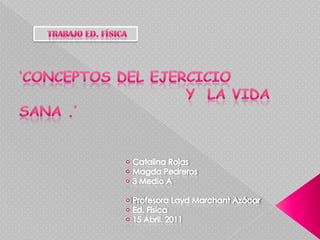     Trabajo Ed. Física  ‘Conceptos del ejercicio                            y  la vida Sana .’ • Catalina Rojas• Magda Pedreros• 3 Medio A• Profesora Layd Marchant Azócar• Ed. Física• 15 Abril. 2011 