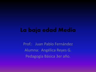 La baja edad Media
Prof.: Juan Pablo Fernández
Alumna: Angélica Reyes G.
Pedagogía Básica 3er año.
 