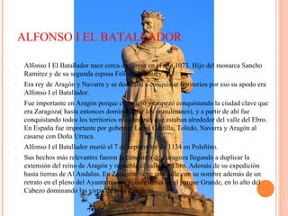 ALFONSO I EL BATALLADOR
- Alfonso I El Batallador nace cerca de Siresa en el año 1073. Hijo del monarca Sancho
Ramírez y de su segunda esposa Felicia de Roucy.
- Era rey de Aragón y Navarra y se dedicaba a conquistar territorios por eso su apodo era
Alfonso I el Batallador.
- Fue importante en Aragón porque consiguió y empezó conquistando la ciudad clave que
era Zaragoza( hasta entonces dominada por los musulmanes), y a partir de ahí fue
conquistando todos los territorios musulmanes que estaban alrededor del valle del Ebro.
En España fue importante por gobernar León, Castilla, Toledo, Navarra y Aragón al
casarse con Doña Urraca.
- Alfonso I el Batallador murió el 7 de septiembre de 1134 en Poleñino.
- Sus hechos más relevantes fueron la conquista de Zaragoza llegando a duplicar la
extensión del reino de Aragón y repuebla el valle del Ebro. Además de su expedición
hasta tierras de Al Andalus. En Zaragoza tiene una calle con su nombre además de un
retrato en el pleno del Ayuntamiento y una estatua en el parque Grande, en lo alto del
Cabezo dominando las vistas de toda Zaragoza.
 