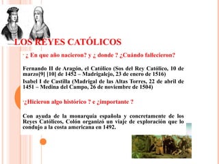 LOS REYES CATÓLICOS
• ¿ En que año nacieron? y ¿ donde ? ¿Cuándo fallecieron?
Fernando II de Aragón, el Católico (Sos del Rey Católico, 10 de
marzo[9] [10] de 1452 – Madrigalejo, 23 de enero de 1516)
Isabel I de Castilla (Madrigal de las Altas Torres, 22 de abril de
1451 – Medina del Campo, 26 de noviembre de 1504)
•¿Hicieron algo histórico ? e ¿importante ?
Con ayuda de la monarquía española y concretamente de los
Reyes Católicos, Colón organizó un viaje de exploración que lo
condujo a la costa americana en 1492.
 