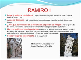RAMIRO I
 Lugar y fecha de nacimiento: Origen castellano-Aragonés pero no se sabe a ciencia
cierta en el año 1.007.
 A que se dedicaba . A la conquista del los condados para ampliar territorio del reino de
Aragón .
 ¿ Por qué es conocido en la historia de España o de Aragón? Por la fijación de
los limites occidentales y orientales del territorio heredado por su padre rey Sancho.
 Hechos históricos más importantes Asesinó a su hermano Gracia de Navarra y heredó
el condado de Sorbarbe y Ribagorza. En 1.057 la primera guerra contra los musulmanes en el
valle de Esca. La conquista Barbastro y Graus que fue herido de muerte.
 Fecha y lugar de fallecimiento: 8 de mayo 1.063
https://www.youtube.com
/watch?v=6ew1yC3atG0
 