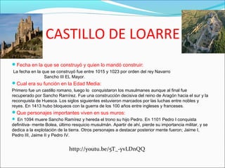 CASTILLO DE LOARRE
Fecha en la que se construyó y quien lo mandó construir:
La fecha en la que se construyó fue entre 1015 y 1023 por orden del rey Navarro
Sancho III EL Mayor.
Cual era su función en la Edad Media:
Primero fue un castillo romano, luego lo conquistaron los musulmanes aunque al final fue
recuperado por Sancho Ramírez. Fue una construcción decisiva del reino de Aragón hacia el sur y la
reconquista de Huesca. Los siglos siguientes estuvieron marcados por las luchas entre nobles y
reyes. En 1413 hubo bloqueos con la guerra de los 100 años entre ingleses y franceses.
Que personajes importantes viven en sus muros:
 En 1094 muere Sancho Ramírez y hereda el trono su hijo Pedro. En 1101 Pedro I conquista
definitiva- mente Bolea, último resquicio musulmán. Apartir de ahí, pierde su importancia militar, y se
dedica a la explotación de la tierra. Otros personajes a destacar posterior mente fueron; Jaime I,
Pedro III, Jaime II y Pedro IV.
http://youtu.be/5T_-yvLDnQQ
 