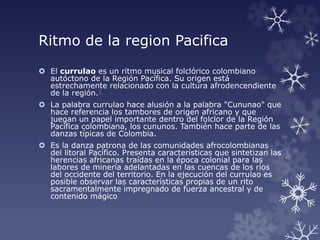 Ritmo de la region Pacifica
 El currulao es un ritmo musical folclórico colombiano
autóctono de la Región Pacífica. Su origen está
estrechamente relacionado con la cultura afrodencendiente
de la región.1
 La palabra currulao hace alusión a la palabra "Cununao" que
hace referencia los tambores de origen africano y que
juegan un papel importante dentro del folclor de la Región
Pacífica colombiana, los cununos. También hace parte de las
danzas típicas de Colombia.
 Es la danza patrona de las comunidades afrocolombianas
del litoral Pacífico. Presenta características que sintetizan las
herencias africanas traídas en la época colonial para las
labores de minería adelantadas en las cuencas de los ríos
del occidente del territorio. En la ejecución del currulao es
posible observar las características propias de un rito
sacramentalmente impregnado de fuerza ancestral y de
contenido mágico
 