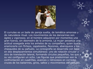 El currulao es un baile de pareja suelta, de temática amorosa y
de naturaleza ritual. Los movimientos de los danzarines son
ágiles y vigorosos; en el hombre adquieren por momentos una
gran fuerza, sin desmedro de la armonía. La mujer perpetúa una
actitud sosegada ante los anhelos de su compañero, quien busca
enamorarla con flirteos, zapateados, flexiones, abaniqueos y los
chasquidos de su pañuelo. La coreografía se desarrolla con base
en dos desplazamientos simultáneos: uno de rotación circular y
otro de translación lateral, formando círculos pequeños, los que a
su vez configuran un ocho. Las figuras que predominan son la
confrontación en cuadrillas, avances y retrocesos en corredor,
cruces de los bailarines, giros, saltos y movimientos del pañuelo.
 