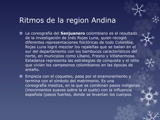 Ritmos de la region Andina
 La coreografía del Sanjuanero colombiano es el resultado
de la investigación de Inés Rojas Luna, quien recogió
diferentes representaciones folclóricas de todo Colombia.
Rojas Luna logró mezclar los rajaleñas que se bailan en el
sur del departamento con los bambucos característicos del
norte, en municipios como Líbano, Fresno y Villahermosa.
Estadanza representa las estrategias de conquista y el idilio
que vivían los campesinos colombianos en las épocas de
antaño.
 Empieza con el coqueteo, pasa por el enamoramiento y
termina con el símbolo del matrimonio. Es una
coreografía mestiza, en la que se combinan pasos indígenas
(movimientos suaves sobre la el suelo) con la influencia
española (pasos fuertes, donde se levantan los cuerpos.
 