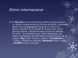 Ritmo internacional
 El Hip Hop es un movimiento artístico compuesto por
un amplio conglomerado de formas artísticas, originadas
dentro de una subcultura marginal en el Sur del
Bronx y Harlem, en la ciudad de Nueva York, entre
jóvenes latinos y afroamericanos durante la década
de 1970. Se caracteriza por cuatro elementos, los
cuales representan las diferentes manifestaciones de la
cultura: Rap (Oral: recitar o cantar), Turntablism o
" DJing " (Auditiva o musical), Breaking (Físico: baile)
y Graffiti (visual: pintura)
 