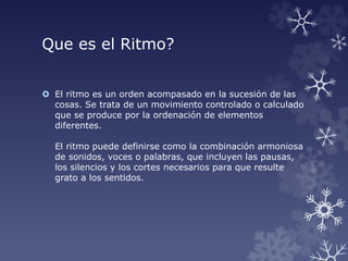 Que es el Ritmo?
 El ritmo es un orden acompasado en la sucesión de las
cosas. Se trata de un movimiento controlado o calculado
que se produce por la ordenación de elementos
diferentes.
El ritmo puede definirse como la combinación armoniosa
de sonidos, voces o palabras, que incluyen las pausas,
los silencios y los cortes necesarios para que resulte
grato a los sentidos.
 