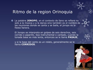 Ritmo de la region Orinoquia
 La palabra JOROPO, en el contexto de llano se refiere no
solo a la música y a la danza sino también es el nombre de
las reuniones donde se canta y se baila, el joropo es la
fiesta llanera.
El Joropo se interpreta en golpes de seis derechos, seis
corrido o pajarillo. Sea instrumental o cantado, cuando la
tonada base es más lenta, entonces se le llama PASAJE,
y si la base del canto es un relato, generalmente se le
llama CORRIDOS.
 