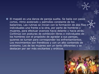  El mapalé es una danza de pareja suelta. Se baila con pasos
cortos, ritmo acelerado y palmoteo constante de los
bailarines. Las rutinas se inician con la formación de dos filas
individuales una frente a la otra, por parte de hombres y
mujeres, para efectuar avances hacia delante y hacia atrás.
Continúa con posturas de exhibición libres e individuales de
los hombres con el propósito de agradar a sus parejas,
quienes se turnan para corresponder los enfrentamientos.
Los movimientos son frenéticos y con un alto contenido de
erotismo. Los de las mujeres son un tanto diferentes y se
destacan por ser más excitantes y eróticos.
 
