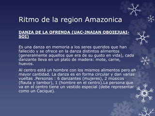 Ritmo de la region Amazonica
DANZA DE LA OFRENDA (UAC-JNAIAN OBOIEJUAI-
SOI)
Es una danza en memoria a los seres queridos que han
fallecido y se ofrece en la danza distintos alimentos
(generalmente aquellos que era de su gusto en vida), cada
danzante lleva en un plato de madera: mote, carne,
huevos.
Al centro está un hombre con los mismos alimentos pero en
mayor cantidad. La danza es en forma circular y dan varias
vueltas .Personas : 6 danzantes (mujeres), 2 músicos
(flauta y tambor), 1 (hombre en el centro).La persona que
va en el centro tiene un vestido especial (debe representar
como un Cacique).
 