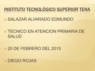INSTITUTO TECNOLÓGICO SUPERIOR TENA
 SALAZAR ALVARADO EDMUNDO
 TECNICO EN ATENCION PRIMARIA DE
SALUD
 20 DE FEBRERO DEL 2015
 DIEGO ROJAS
 