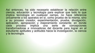 Así entonces, ha sido necesario establecer la relación entre 
ciencia, educación y tecnología para explicar que todo lo que 
implica tecnología en cualquier campo, no hace referencia 
únicamente a los aparatos en sí, como prueba de la misma, sino 
a su proceso creador, experimentación, prueba, divulgación, 
aplicación, apropiación y mejoramiento constante; en donde 
cada proceso implica una serie de concepciones 
transformadoras e innovadoras del docente para lograr en el 
estudiante aptitudes y actitudes hacia la investigación, la ciencia 
y la tecnología. 
 