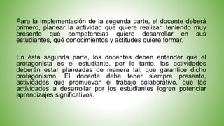 Para la implementación de la segunda parte, el docente deberá 
primero, planear la actividad que quiere realizar, teniendo muy 
presente qué competencias quiere desarrollar en sus 
estudiantes, qué conocimientos y actitudes quiere formar. 
En ésta segunda parte, los docentes deben entender que el 
protagonista es el estudiante, por lo tanto, las actividades 
deberán estar planeadas de manera tal, que garantice dicho 
protagonismo. El docente debe tener siempre presente, 
actividades que promuevan el trabajo colaborativo, que las 
actividades a desarrollar por los estudiantes logren potenciar 
aprendizajes significativos. 
 