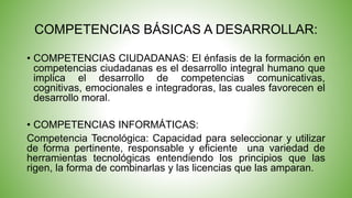 COMPETENCIAS BÁSICAS A DESARROLLAR: 
• COMPETENCIAS CIUDADANAS: El énfasis de la formación en 
competencias ciudadanas es el desarrollo integral humano que 
implica el desarrollo de competencias comunicativas, 
cognitivas, emocionales e integradoras, las cuales favorecen el 
desarrollo moral. 
• COMPETENCIAS INFORMÁTICAS: 
Competencia Tecnológica: Capacidad para seleccionar y utilizar 
de forma pertinente, responsable y eficiente una variedad de 
herramientas tecnológicas entendiendo los principios que las 
rigen, la forma de combinarlas y las licencias que las amparan. 
 