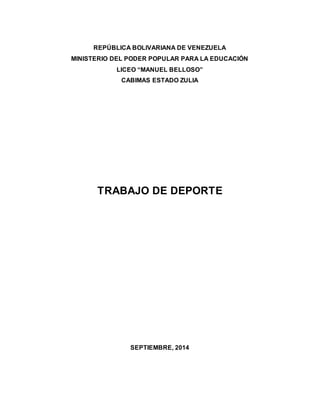REPÚBLICA BOLIVARIANA DE VENEZUELA
MINISTERIO DEL PODER POPULAR PARA LA EDUCACIÓN
LICEO “MANUEL BELLOSO”
CABIMAS ESTADO ZULIA
TRABAJO DE DEPORTE
SEPTIEMBRE, 2014
 