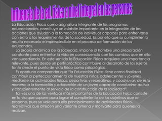 La Educación Física como asignatura integrante de los programas
educacionales, constituye un eslabón importante en la integración de las
acciones que ayudan a la formación de individuos capaces para enfrentarse
con éxito a los requerimientos de la sociedad. Es por ello que su cumplimiento
resulta necesario e imprescindible en el proceso de formación de los
educandos.
   La propia dinámica de la sociedad, impone al hombre una preparación
constante para enfrentar la vida en consecuencia con los cambios que en ella
van sucediendo. En este sentido la Educación Física adquiere una importancia
relevante, pues desde un perfil práctico contribuye al desarrollo de los sujetos
tanto desde el punto de vista físico como psicológico.
   Es oportuno comprender que “la Educación Física tiene como finalidad
contribuir al perfeccionamiento de nuestros niños, adolescentes y jóvenes,
mediante las actividades físicas, deportivas y recreativas, y coadyuvar, de esta
manera, a la formación y educación de un joven capaz de conducirse activa
y conscientemente al servicio de la construcción de la sociedad”.
   Tal vez una de las ventajas más importantes de la Educación Física consiste
en la vía que supone para lograr el cumplimiento de los objetivos que se
propone, pues se vale para ello principalmente de actividades físico-
recreativas que ofrecen una variante amena y motivarte para quienes la
realizan.
 