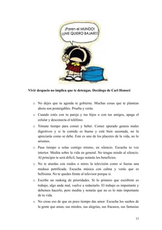 Vivir despacio no implica que te detengas. Decálogo de Carl Honoré
o No dejes que tu agenda te gobierne. Muchas cosas que te planteas
ahora son postergables. Prueba y verás.
o Cuando estés con tu pareja y tus hijos o con tus amigos, apaga el
celular y desconecta el teléfono.
o Tómate tiempo para comer y beber. Comer apurado genera males
digestivos y si la comida es buena y está bien sazonada, no la
apreciarás como se debe. Este es uno de los placeres de la vida, no lo
arruines.
o Pasa tiempo a solas contigo mismo, en silencio. Escucha tu voz
interior. Medita sobre la vida en general. No tengas miedo al silencio.
Al principio te será difícil, luego notarás los beneficios.
o No te aturdas con ruidos o mires la televisión como si fueras una
medusa petrificada. Escucha música con calma y verás que es
bellísima. No te quedes frente al televisor porque sí.
o Escribe un ranking de prioridades. Si lo primero que escribiste es
trabajo, algo anda mal, vuelve a redactarlo. El trabajo es importante y
debemos hacerlo, pero medita y notarás que no es lo más importante
de tu vida.
o No creas eso de que en poco tiempo das amor. Escucha los sueños de
la gente que amas, sus miedos, sus alegrías, sus fracasos, sus fantasías
11
 